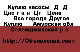 Куплю насосы 1Д, Д, Цнс(г,к,н) Цг › Цена ­ 10 000 - Все города Другое » Куплю   . Амурская обл.,Селемджинский р-н